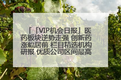 「VIP机会日报」医药板块逆势走强 创新药涨幅居前 栏目精选机构研报 优质公司区间最高涨34.9%