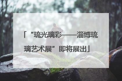 “琉光璃彩——淄博琉璃艺术展”即将展出