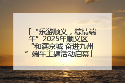 “乐游顺义，粽情端午”2025年顺义区“和满京城 奋进九州”端午主题活动启幕