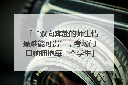 “双向奔赴的师生情最难能可贵”，考场门口她拥抱每一个学生