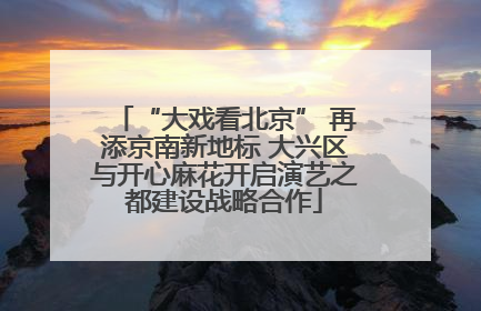 “大戏看北京” 再添京南新地标 大兴区与开心麻花开启演艺之都建设战略合作