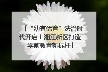 “幼有优育”法治时代开启！湘江新区打造学前教育新标杆