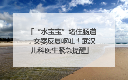 “水宝宝”堵住肠道，女婴反复呕吐！武汉儿科医生紧急提醒