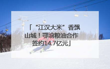 “江汉大米”香飘山城！鄂渝粮油合作签约14.7亿元