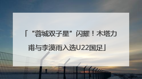 “蓉城双子星”闪耀！木塔力甫与李漠雨入选U22国足