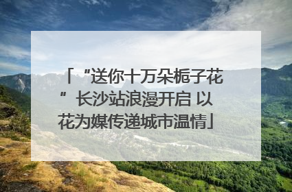 “送你十万朵栀子花”长沙站浪漫开启 以花为媒传递城市温情