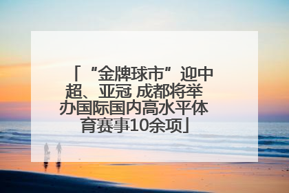 “金牌球市”迎中超、亚冠 成都将举办国际国内高水平体育赛事10余项