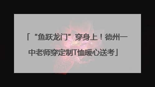 “鱼跃龙门”穿身上！德州一中老师穿定制T恤暖心送考