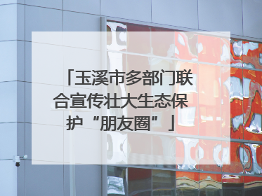 玉溪市多部门联合宣传壮大生态保护“朋友圈”