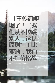 王传福哽咽了！“我们从不拉踩别人，这是原则”！比亚迪：我们不打价格战