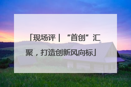 现场评｜“首创”汇聚，打造创新风向标