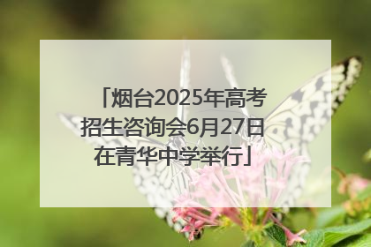 烟台2025年高考招生咨询会6月27日在青华中学举行