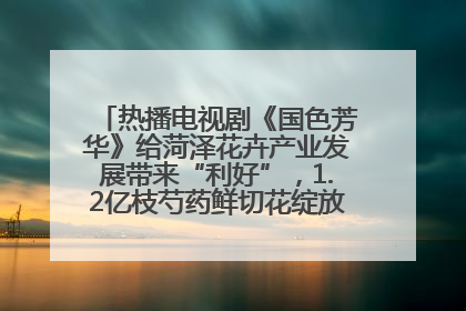 热播电视剧《国色芳华》给菏泽花卉产业发展带来“利好”，1.2亿枝芍药鲜切花绽放“国色芳华”