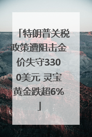 特朗普关税政策遭阻击金价失守3300美元 灵宝黄金跌超6%