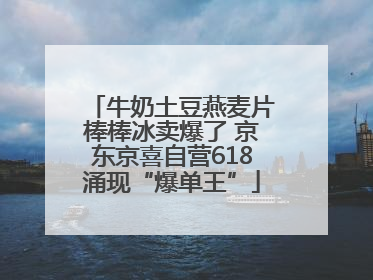 牛奶土豆燕麦片棒棒冰卖爆了 京东京喜自营618涌现“爆单王”
