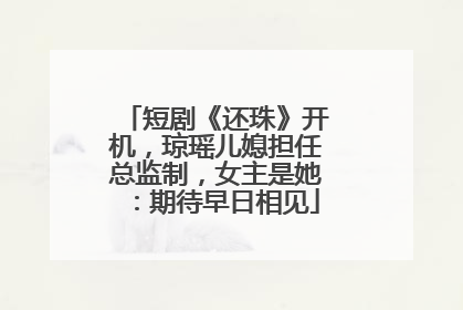 短剧《还珠》开机，琼瑶儿媳担任总监制，女主是她：期待早日相见