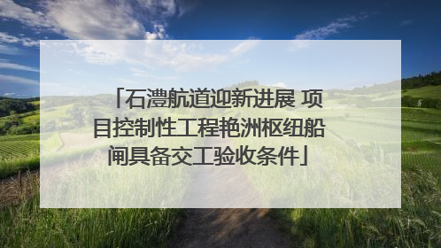 石澧航道迎新进展 项目控制性工程艳洲枢纽船闸具备交工验收条件