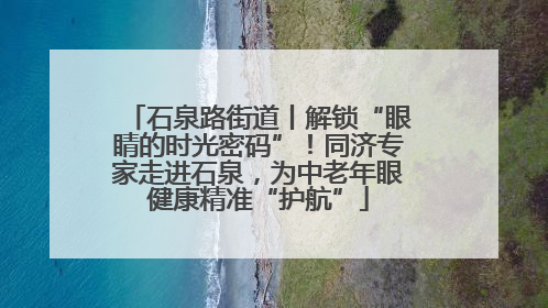 石泉路街道丨解锁“眼睛的时光密码”！同济专家走进石泉，为中老年眼健康精准“护航”