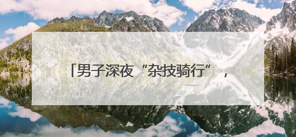 男子深夜“杂技骑行”，危险驾驶被拘10天！