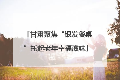 甘肃聚焦“银发餐桌”托起老年幸福滋味