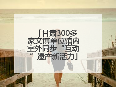 甘肃300多家文博单位馆内室外同步“互动”遗产新活力