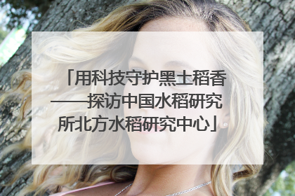 用科技守护黑土稻香——探访中国水稻研究所北方水稻研究中心