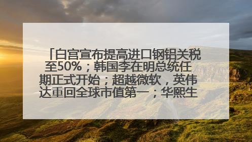 白宫宣布提高进口钢铝关税至50%；韩国李在明总统任期正式开始；超越微软，英伟达重回全球市值第一；华熙生物回应近期风波丨每经早参