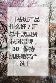 祛斑产品什么好？汇总十款国货祛斑品牌，30+保持肌肤嫩亮严选