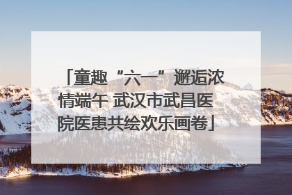 童趣“六一”邂逅浓情端午 武汉市武昌医院医患共绘欢乐画卷