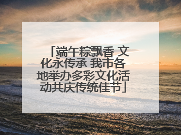 端午粽飘香 文化永传承 我市各地举办多彩文化活动共庆传统佳节