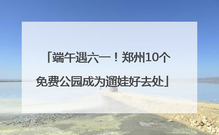 端午遇六一！郑州10个免费公园成为遛娃好去处