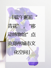 端午邂逅“青花”，“移动博物馆”点亮郑州城市文化空间
