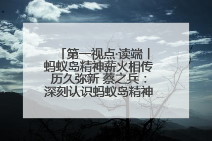 第一视点·读端丨蚂蚁岛精神薪火相传历久弥新 蔡之兵：深刻认识蚂蚁岛精神的“精气神”