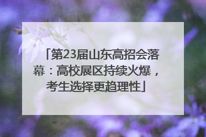 第23届山东高招会落幕：高校展区持续火爆，考生选择更趋理性