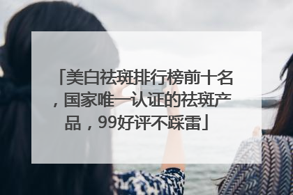 美白祛斑排行榜前十名，国家唯一认证的祛斑产品，99好评不踩雷
