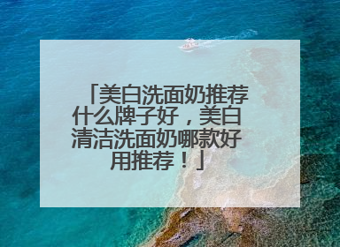 美白洗面奶推荐什么牌子好，美白清洁洗面奶哪款好用推荐！