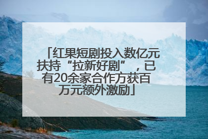 红果短剧投入数亿元扶持“拉新好剧”，已有20余家合作方获百万元额外激励