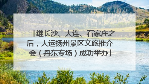 继长沙、大连、石家庄之后，大运扬州景区文旅推介会（丹东专场）成功举办