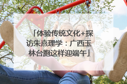 体验传统文化+探访朱熹理学：广西玉林台胞这样迎端午