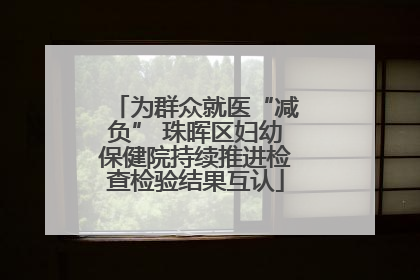 为群众就医“减负” 珠晖区妇幼保健院持续推进检查检验结果互认