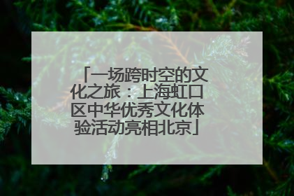 一场跨时空的文化之旅：上海虹口区中华优秀文化体验活动亮相北京