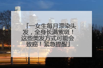 一女生每月漂染头发，全身长满紫斑！这些美发方式可能会致癌！紧急提醒