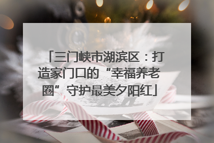 三门峡市湖滨区：打造家门口的“幸福养老圈”守护最美夕阳红