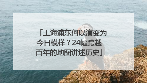 上海浦东何以演变为今日模样？24幅跨越百年的地图讲述历史