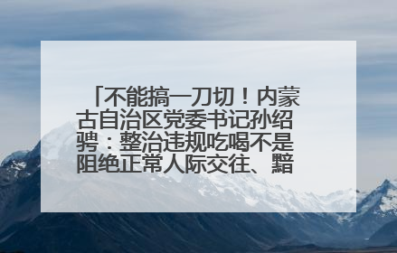 不能搞一刀切！内蒙古自治区党委书记孙绍骋：整治违规吃喝不是阻绝正常人际交往、黯淡人间烟火