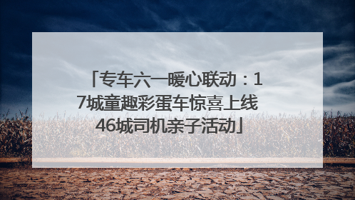 专车六一暖心联动：17城童趣彩蛋车惊喜上线 46城司机亲子活动