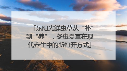 东阳光鲜虫草从“补”到“养”，冬虫夏草在现代养生中的新打开方式