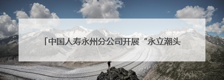 中国人寿永州分公司开展“永立潮头 别YOUNG青春”青年员工活动