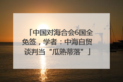 中国对海合会6国全免签，学者：中海自贸谈判当“瓜熟蒂落”