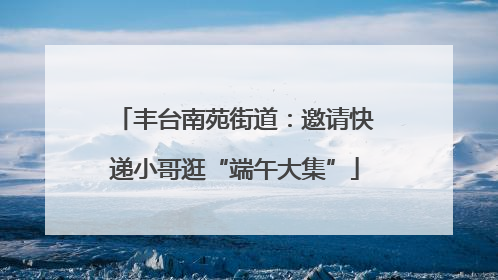 丰台南苑街道：邀请快递小哥逛“端午大集”
